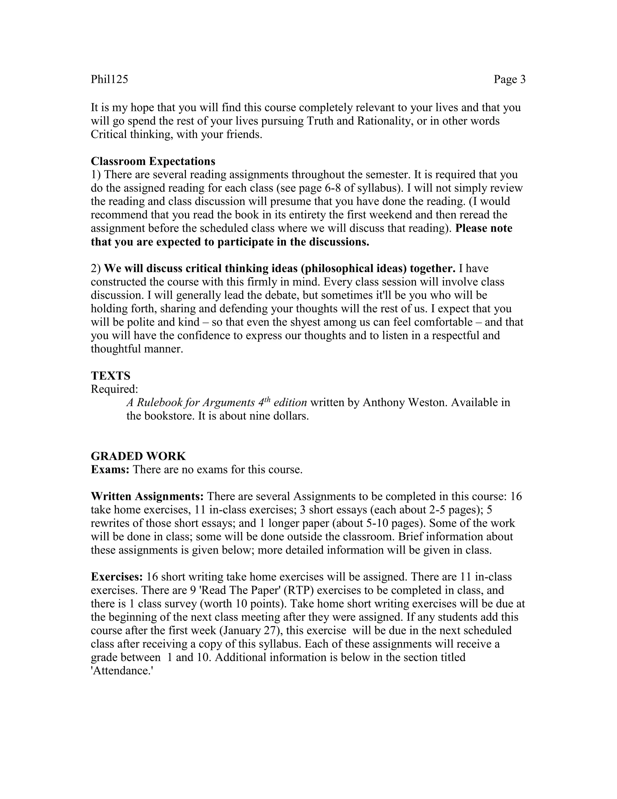 Phil125 Page 3
It is my hope that you will find this course completely relevant to your lives and that you
will go spend the rest of your lives pursuing Truth and Rationality, or in other words
Critical thinking, with your friends.
Classroom Expectations
1) There are several reading assignments throughout the semester. It is required that you
do the assigned reading for each class (see page 6-8 of syllabus). I will not simply review
the reading and class discussion will presume that you have done the reading. (I would
recommend that you read the book in its entirety the first weekend and then reread the
assignment before the scheduled class where we will discuss that reading). Please note
that you are expected to participate in the discussions.
2) We will discuss critical thinking ideas (philosophical ideas) together. I have
constructed the course with this firmly in mind. Every class session will involve class
discussion. I will generally lead the debate, but sometimes it'll be you who will be
holding forth, sharing and defending your thoughts will the rest of us. I expect that you
will be polite and kind – so that even the shyest among us can feel comfortable – and that
you will have the confidence to express our thoughts and to listen in a respectful and
thoughtful manner.
TEXTS
Required:
A Rulebook for Arguments 4th edition written by Anthony Weston. Available in
the bookstore. It is about nine dollars.
GRADED WORK
Exams: There are no exams for this course.
Written Assignments: There are several Assignments to be completed in this course: 16
take home exercises, 11 in-class exercises; 3 short essays (each about 2-5 pages); 5
rewrites of those short essays; and 1 longer paper (about 5-10 pages). Some of the work
will be done in class; some will be done outside the classroom. Brief information about
these assignments is given below; more detailed information will be given in class.
Exercises: 16 short writing take home exercises will be assigned. There are 11 in-class
exercises. There are 9 'Read The Paper' (RTP) exercises to be completed in class, and
there is 1 class survey (worth 10 points). Take home short writing exercises will be due at
the beginning of the next class meeting after they were assigned. If any students add this
course after the first week (January 27), this exercise will be due in the next scheduled
class after receiving a copy of this syllabus. Each of these assignments will receive a
grade between 1 and 10. Additional information is below in the section titled
'Attendance.'
 