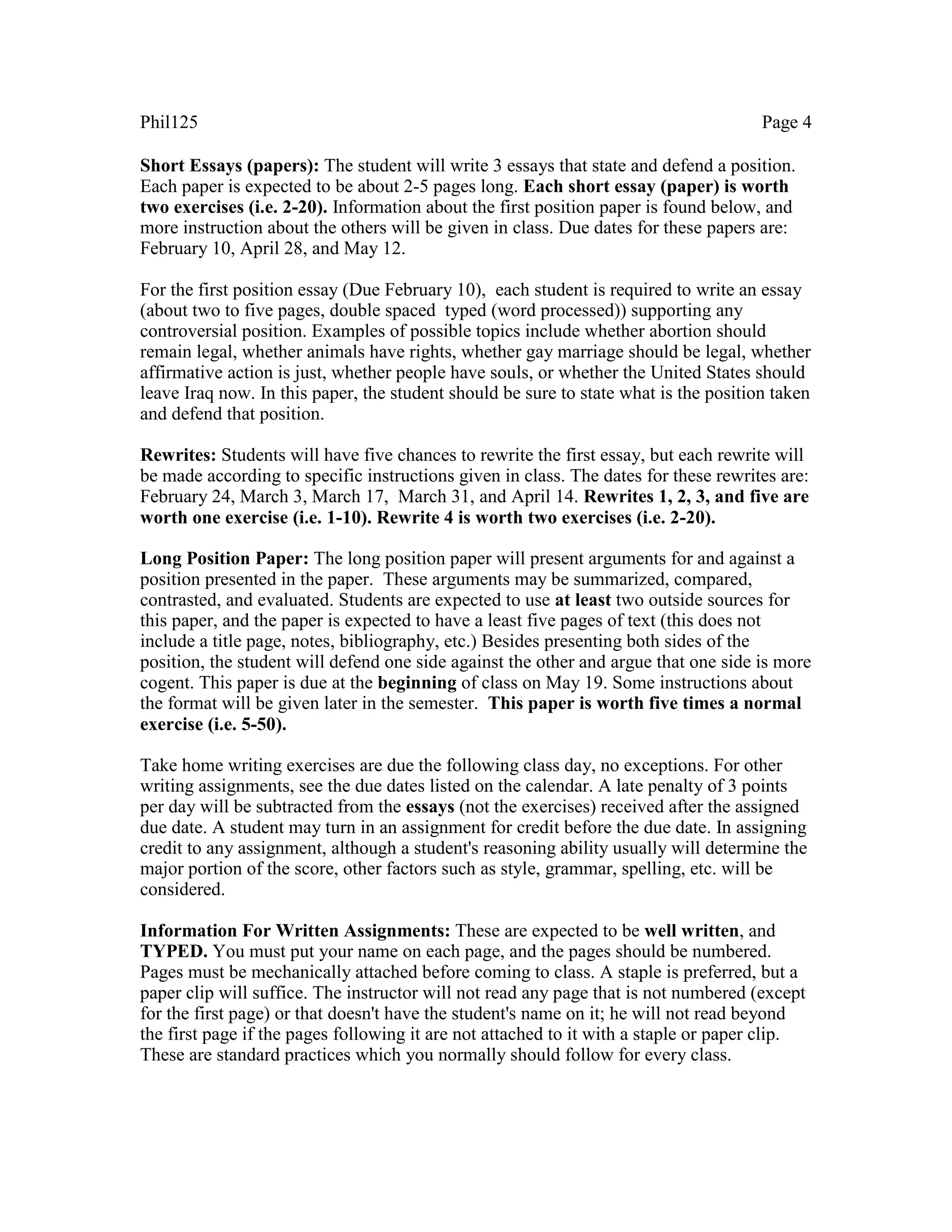Phil125 Page 4
Short Essays (papers): The student will write 3 essays that state and defend a position.
Each paper is expected to be about 2-5 pages long. Each short essay (paper) is worth
two exercises (i.e. 2-20). Information about the first position paper is found below, and
more instruction about the others will be given in class. Due dates for these papers are:
February 10, April 28, and May 12.
For the first position essay (Due February 10), each student is required to write an essay
(about two to five pages, double spaced typed (word processed)) supporting any
controversial position. Examples of possible topics include whether abortion should
remain legal, whether animals have rights, whether gay marriage should be legal, whether
affirmative action is just, whether people have souls, or whether the United States should
leave Iraq now. In this paper, the student should be sure to state what is the position taken
and defend that position.
Rewrites: Students will have five chances to rewrite the first essay, but each rewrite will
be made according to specific instructions given in class. The dates for these rewrites are:
February 24, March 3, March 17, March 31, and April 14. Rewrites 1, 2, 3, and five are
worth one exercise (i.e. 1-10). Rewrite 4 is worth two exercises (i.e. 2-20).
Long Position Paper: The long position paper will present arguments for and against a
position presented in the paper. These arguments may be summarized, compared,
contrasted, and evaluated. Students are expected to use at least two outside sources for
this paper, and the paper is expected to have a least five pages of text (this does not
include a title page, notes, bibliography, etc.) Besides presenting both sides of the
position, the student will defend one side against the other and argue that one side is more
cogent. This paper is due at the beginning of class on May 19. Some instructions about
the format will be given later in the semester. This paper is worth five times a normal
exercise (i.e. 5-50).
Take home writing exercises are due the following class day, no exceptions. For other
writing assignments, see the due dates listed on the calendar. A late penalty of 3 points
per day will be subtracted from the essays (not the exercises) received after the assigned
due date. A student may turn in an assignment for credit before the due date. In assigning
credit to any assignment, although a student's reasoning ability usually will determine the
major portion of the score, other factors such as style, grammar, spelling, etc. will be
considered.
Information For Written Assignments: These are expected to be well written, and
TYPED. You must put your name on each page, and the pages should be numbered.
Pages must be mechanically attached before coming to class. A staple is preferred, but a
paper clip will suffice. The instructor will not read any page that is not numbered (except
for the first page) or that doesn't have the student's name on it; he will not read beyond
the first page if the pages following it are not attached to it with a staple or paper clip.
These are standard practices which you normally should follow for every class.
 