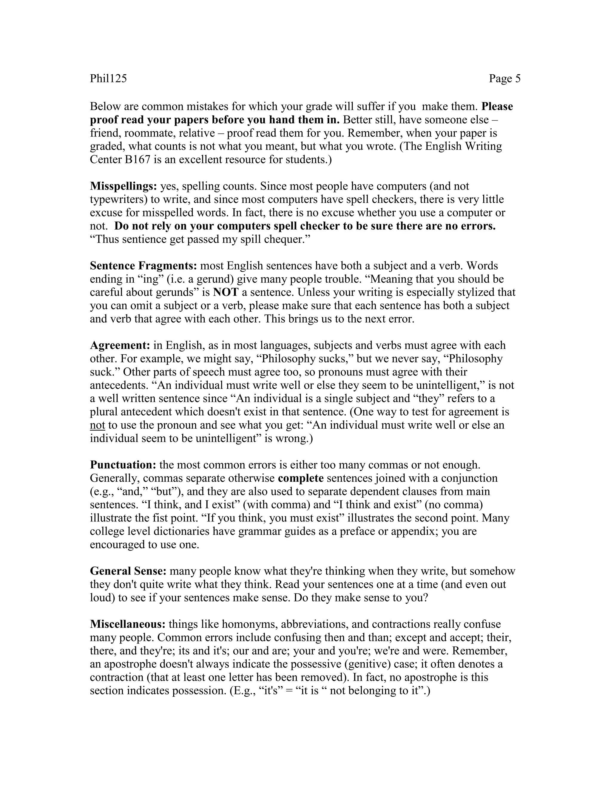 Phil125 Page 5
Below are common mistakes for which your grade will suffer if you make them. Please
proof read your papers before you hand them in. Better still, have someone else –
friend, roommate, relative – proof read them for you. Remember, when your paper is
graded, what counts is not what you meant, but what you wrote. (The English Writing
Center B167 is an excellent resource for students.)
Misspellings: yes, spelling counts. Since most people have computers (and not
typewriters) to write, and since most computers have spell checkers, there is very little
excuse for misspelled words. In fact, there is no excuse whether you use a computer or
not. Do not rely on your computers spell checker to be sure there are no errors.
“Thus sentience get passed my spill chequer.”
Sentence Fragments: most English sentences have both a subject and a verb. Words
ending in “ing” (i.e. a gerund) give many people trouble. “Meaning that you should be
careful about gerunds” is NOT a sentence. Unless your writing is especially stylized that
you can omit a subject or a verb, please make sure that each sentence has both a subject
and verb that agree with each other. This brings us to the next error.
Agreement: in English, as in most languages, subjects and verbs must agree with each
other. For example, we might say, “Philosophy sucks,” but we never say, “Philosophy
suck.” Other parts of speech must agree too, so pronouns must agree with their
antecedents. “An individual must write well or else they seem to be unintelligent,” is not
a well written sentence since “An individual is a single subject and “they” refers to a
plural antecedent which doesn't exist in that sentence. (One way to test for agreement is
not to use the pronoun and see what you get: “An individual must write well or else an
individual seem to be unintelligent” is wrong.)
Punctuation: the most common errors is either too many commas or not enough.
Generally, commas separate otherwise complete sentences joined with a conjunction
(e.g., “and,” “but”), and they are also used to separate dependent clauses from main
sentences. “I think, and I exist” (with comma) and “I think and exist” (no comma)
illustrate the fist point. “If you think, you must exist” illustrates the second point. Many
college level dictionaries have grammar guides as a preface or appendix; you are
encouraged to use one.
General Sense: many people know what they're thinking when they write, but somehow
they don't quite write what they think. Read your sentences one at a time (and even out
loud) to see if your sentences make sense. Do they make sense to you?
Miscellaneous: things like homonyms, abbreviations, and contractions really confuse
many people. Common errors include confusing then and than; except and accept; their,
there, and they're; its and it's; our and are; your and you're; we're and were. Remember,
an apostrophe doesn't always indicate the possessive (genitive) case; it often denotes a
contraction (that at least one letter has been removed). In fact, no apostrophe is this
section indicates possession. (E.g., “it's” = “it is “ not belonging to it”.)
 