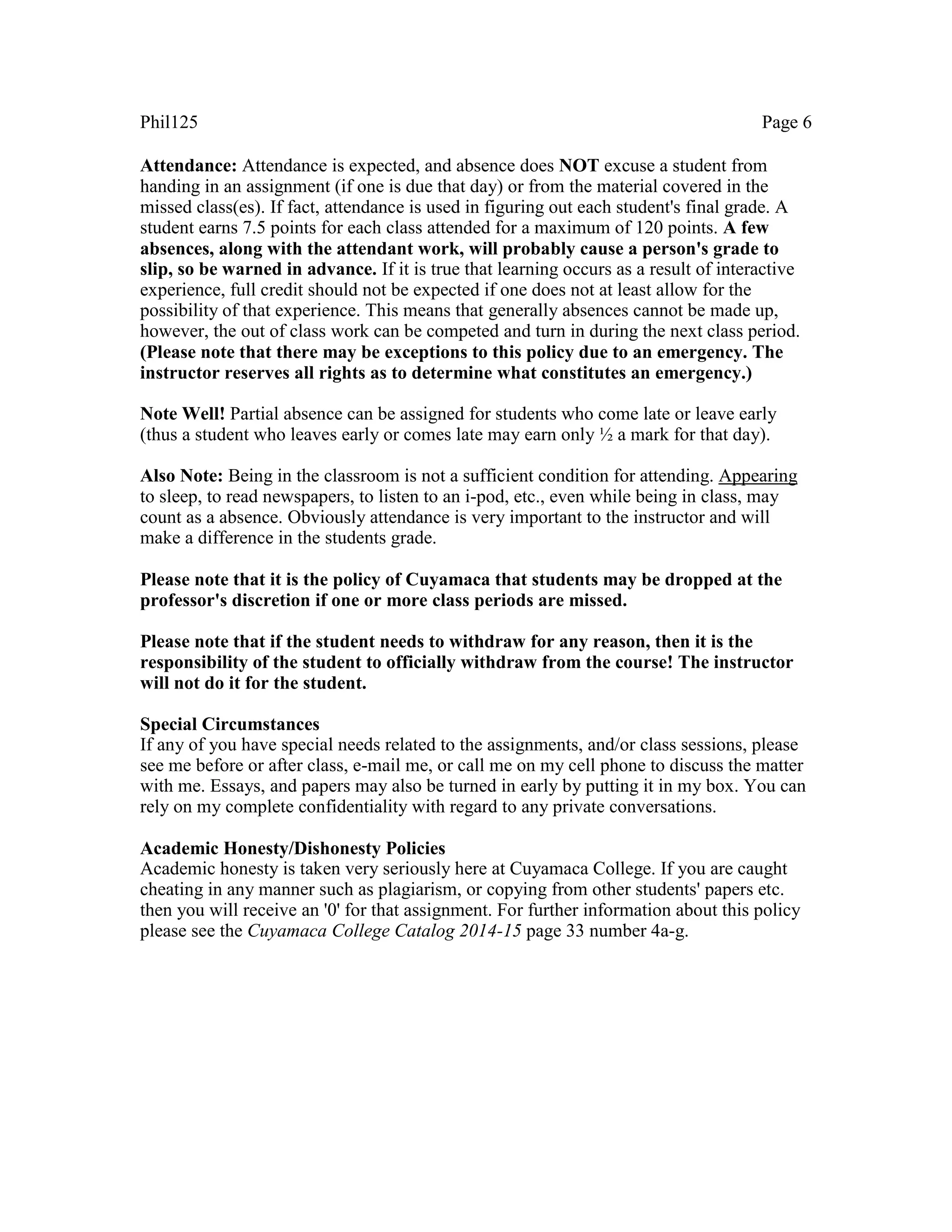 Phil125 Page 6
Attendance: Attendance is expected, and absence does NOT excuse a student from
handing in an assignment (if one is due that day) or from the material covered in the
missed class(es). If fact, attendance is used in figuring out each student's final grade. A
student earns 7.5 points for each class attended for a maximum of 120 points. A few
absences, along with the attendant work, will probably cause a person's grade to
slip, so be warned in advance. If it is true that learning occurs as a result of interactive
experience, full credit should not be expected if one does not at least allow for the
possibility of that experience. This means that generally absences cannot be made up,
however, the out of class work can be competed and turn in during the next class period.
(Please note that there may be exceptions to this policy due to an emergency. The
instructor reserves all rights as to determine what constitutes an emergency.)
Note Well! Partial absence can be assigned for students who come late or leave early
(thus a student who leaves early or comes late may earn only ½ a mark for that day).
Also Note: Being in the classroom is not a sufficient condition for attending. Appearing
to sleep, to read newspapers, to listen to an i-pod, etc., even while being in class, may
count as a absence. Obviously attendance is very important to the instructor and will
make a difference in the students grade.
Please note that it is the policy of Cuyamaca that students may be dropped at the
professor's discretion if one or more class periods are missed.
Please note that if the student needs to withdraw for any reason, then it is the
responsibility of the student to officially withdraw from the course! The instructor
will not do it for the student.
Special Circumstances
If any of you have special needs related to the assignments, and/or class sessions, please
see me before or after class, e-mail me, or call me on my cell phone to discuss the matter
with me. Essays, and papers may also be turned in early by putting it in my box. You can
rely on my complete confidentiality with regard to any private conversations.
Academic Honesty/Dishonesty Policies
Academic honesty is taken very seriously here at Cuyamaca College. If you are caught
cheating in any manner such as plagiarism, or copying from other students' papers etc.
then you will receive an '0' for that assignment. For further information about this policy
please see the Cuyamaca College Catalog 2014-15 page 33 number 4a-g.
 