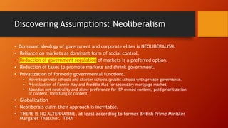 Discovering Assumptions: Neoliberalism
• Dominant Ideology of government and corporate elites is NEOLIBERALISM.
• Reliance on markets as dominant form of social control.
• Reduction of government regulation of markets is a preferred option.
• Reduction of taxes to promote markets and shrink government.
• Privatization of formerly governmental functions.
• Move to private schools and charter schools (public schools with private governance.
• Privatization of Fannie May and Freddie Mac for secondary mortgage market.
• Abandon net neutrality and allow preference for ISP owned content, paid prioritization
of content, throttling of content.
• Globalization
• Neoliberals claim their approach is inevitable.
• THERE IS NO ALTERNATINE, at least according to former British Prime Minister
Margaret Thatcher. TINA
 