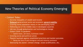 New Theories of Political Economy Emerging
• Context Today:
• Extreme inequality of wealth and income
• Reduced generational social and economic upward mobility
• Growing world population mostly in the developing world
• Hollowing out of the middle class in developed countries
• Job loss through globalization and technological change
• Global COVID 19 pandemic
• Capital losses, job losses, businesses closed
• Growing social and political unrest
• Populist backlash against established practices and market outcomes
• Taking the form of anti-immigrant and anti-minority sentiment
• Destroying the planet: climate change, ocean acidification, etc.
 