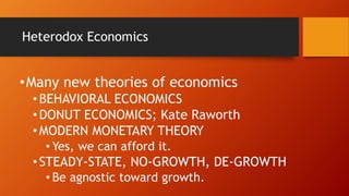 Heterodox Economics
•Many new theories of economics
•BEHAVIORAL ECONOMICS
•DONUT ECONOMICS; Kate Raworth
•MODERN MONETARY THEORY
• Yes, we can afford it.
•STEADY-STATE, NO-GROWTH, DE-GROWTH
• Be agnostic toward growth.
 