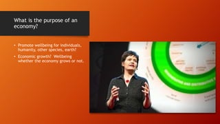 What is the purpose of an
economy?
• Promote wellbeing for individuals,
humanity, other species, earth?
• Economic growth? Wellbeing
whether the economy grows or not.
 