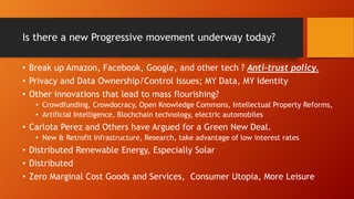 Is there a new Progressive movement underway today?
• Break up Amazon, Facebook, Google, and other tech ? Anti-trust policy.
• Privacy and Data Ownership/Control Issues; MY Data, MY Identity
• Other innovations that lead to mass flourishing?
• Crowdfunding, Crowdocracy, Open Knowledge Commons, Intellectual Property Reforms,
• Artificial Intelligence, Blochchain technology, electric automobiles
• Carlota Perez and Others have Argued for a Green New Deal.
• New & Retrofit Infrastructure, Research, take advantage of low interest rates
• Distributed Renewable Energy, Especially Solar
• Distributed
• Zero Marginal Cost Goods and Services, Consumer Utopia, More Leisure
 