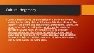 Cultural Hegemony
• Cultural Hegemony is the domination of a culturally diverse
society by the ruling class which manipulate the culture of that
society — the beliefs and explanations, perceptions, values, and
mores — so that the ruling-class worldview becomes the
accepted cultural norm; the universally valid dominant
ideology, which justifies the social, political, and economic
status quo as natural and inevitable, perpetual and beneficial
for every social class, rather than as artificial social constructs
that benefit mainly the ruling class.
 
