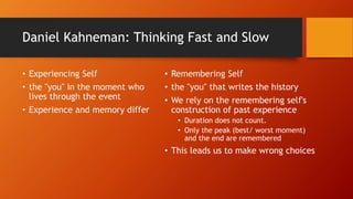 Daniel Kahneman: Thinking Fast and Slow
• Experiencing Self
• the "you" in the moment who
lives through the event
• Experience and memory differ
• Remembering Self
• the "you" that writes the history
• We rely on the remembering self's
construction of past experience
• Duration does not count.
• Only the peak (best/ worst moment)
and the end are remembered
• This leads us to make wrong choices
 