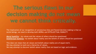The implication of our recognition of unconscious bias and flawed decision making is that as
social beings, we need to develop both MORAL and INTELLECTUAL HUMILITY
Moral humility: my values and the values of others should be questioned
Intellectual humility: my beliefs about reality and the beliefs of others should be questioned
This does not mean that all values and beliefs about reality are of equal merit.
We may attempt to work out a hierarchy of values.
We may attempt to discover beliefs about reality that are based on logic and evidence.
 