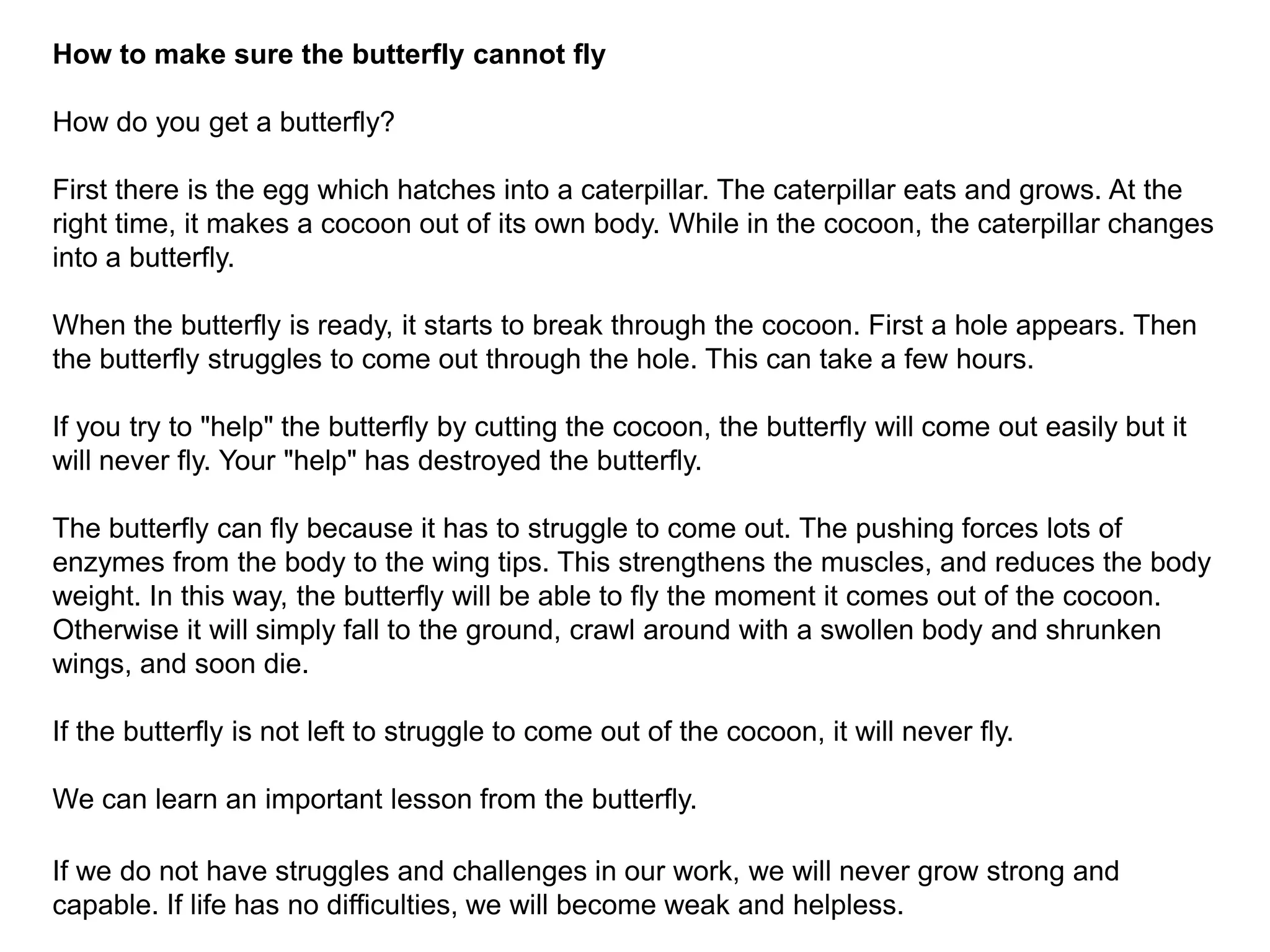 How to make sure the butterfly cannot flyHow do you get a butterfly?First there is the egg which hatches into a caterpillar. The caterpillar eats and grows. At the right time, it makes a cocoon out of its own body. While in the cocoon, the caterpillar changes into a butterfly.When the butterfly is ready, it starts to break through the cocoon. First a hole appears. Then the butterfly struggles to come out through the hole. This can take a few hours.If you try to "help" the butterfly by cutting the cocoon, the butterfly will come out easily but it will never fly. Your "help" has destroyed the butterfly.The butterfly can fly because it has to struggle to come out. The pushing forces lots of enzymes from the body to the wing tips. This strengthens the muscles, and reduces the body weight. In this way, the butterfly will be able to fly the moment it comes out of the cocoon. Otherwise it will simply fall to the ground, crawl around with a swollen body and shrunken wings, and soon die.If the butterfly is not left to struggle to come out of the cocoon, it will never fly.We can learn an important lesson from the butterfly.If we do not have struggles and challenges in our work, we will never grow strong and capable. If life has no difficulties, we will become weak and helpless.Lim Siong GuanHead, Civil Service