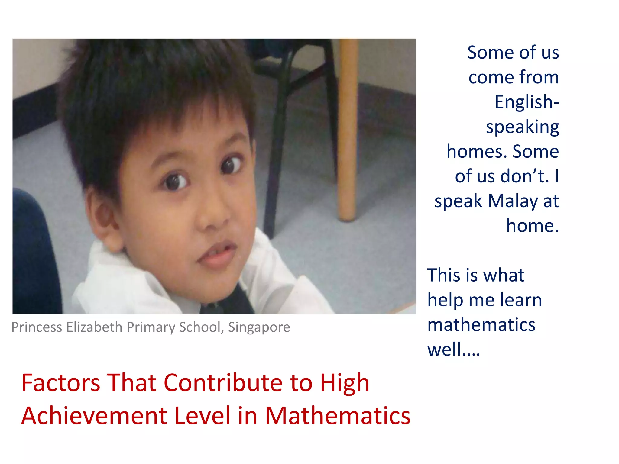 Some of us come from English-speaking homes. Some of us don’t. I speak Malay at home.This is what help me learn mathematics well.…Princess Elizabeth Primary School, SingaporeFactors That Contribute to High Achievement Level in Mathematics