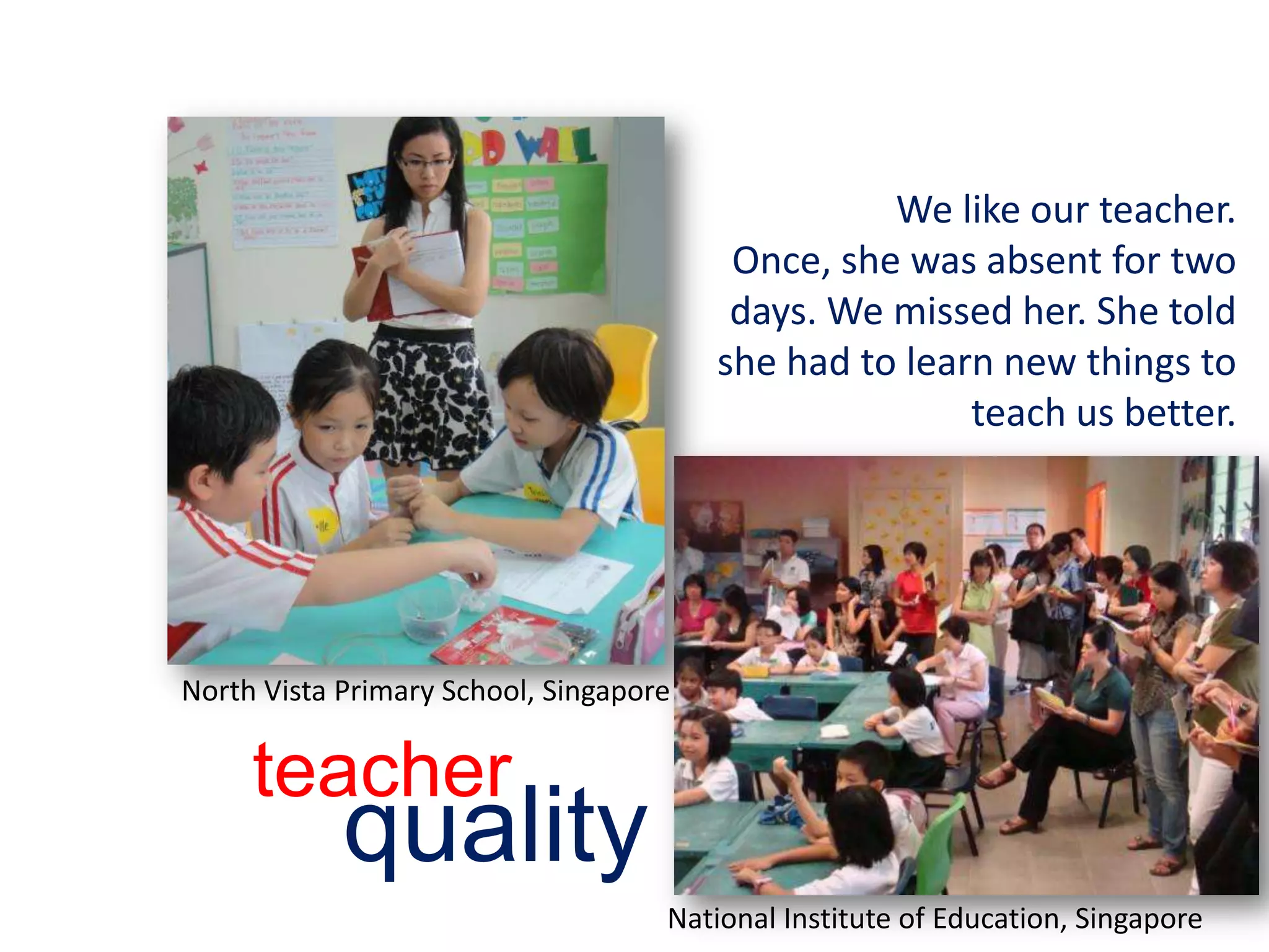 We like our teacher.Once, she was absent for two days. We missed her. She told she had to learn new things to teach us better.teacherqualityNorth Vista Primary School, SingaporeNational Institute of Education, Singapore