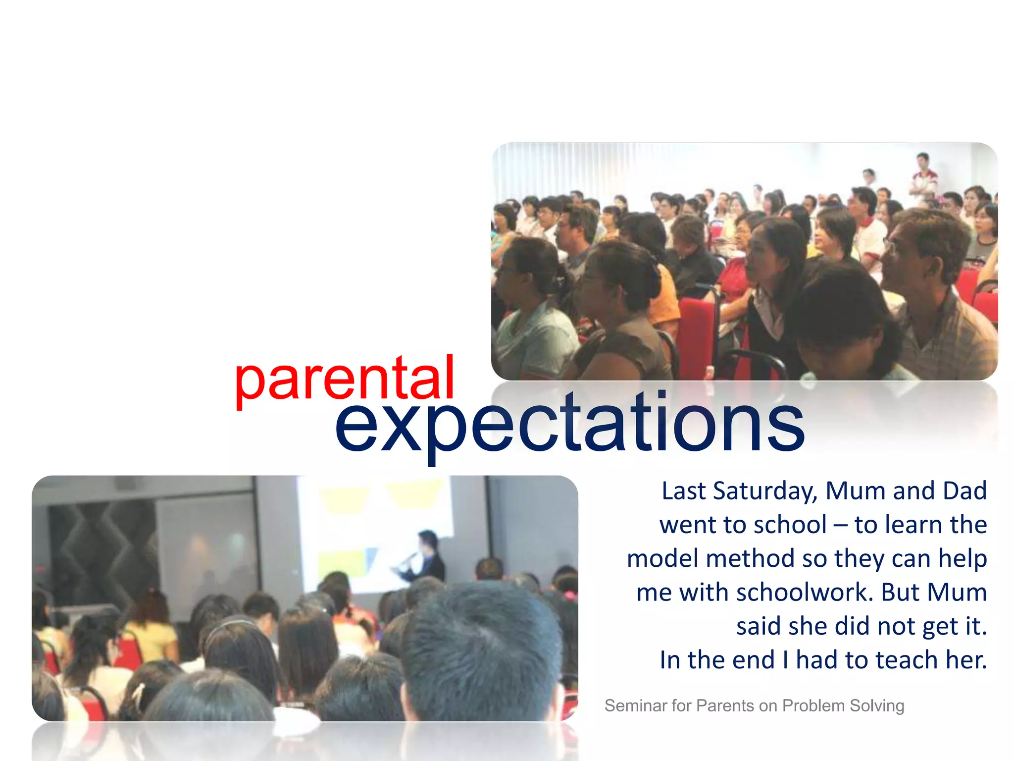 parentalexpectationsLast Saturday, Mum and Dad went to school – to learn the model method so they can help me with schoolwork. But Mum said she did not get it. In the end I had to teach her.Seminar for Parents on Problem Solving