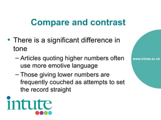 Compare and contrast
• There is a significant difference in
  tone
  – Articles quoting higher numbers often
    use more emotive language
  – Those giving lower numbers are
    frequently couched as attempts to set
    the record straight
 