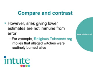 Compare and contrast
• However, sites giving lower
 estimates are not immune from
 error
  – For example, Religious Tolerance.org
    implies that alleged witches were
    routinely burned alive
 