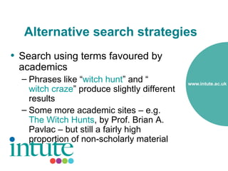 Alternative search strategies
• Search using terms favoured by
 academics
  – Phrases like “witch hunt” and “
    witch craze” produce slightly different
    results
  – Some more academic sites – e.g.
    The Witch Hunts, by Prof. Brian A.
    Pavlac – but still a fairly high
    proportion of non-scholarly material
 