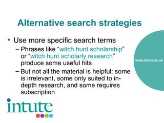 Alternative search strategies
• Use more specific search terms
  – Phrases like “witch hunt scholarship”
    or “witch hunt scholarly research”
    produce some useful hits
  – But not all the material is helpful: some
    is irrelevant, some only suited to in-
    depth research, and some requires
    subscription
 
