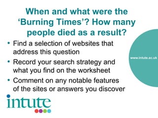 When and what were the
   ‘Burning Times’? How many
     people died as a result?
• Find a selection of websites that
  address this question
• Record your search strategy and
  what you find on the worksheet
• Comment on any notable features
  of the sites or answers you discover
 