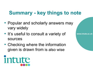 Summary - key things to note
• Popular and scholarly answers may
  vary widely
• It’s useful to consult a variety of
  sources
• Checking where the information
  given is drawn from is also wise
 