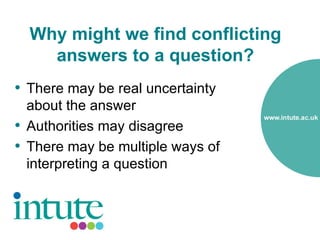 Why might we find conflicting
    answers to a question?
• There may be real uncertainty
  about the answer
• Authorities may disagree
• There may be multiple ways of
  interpreting a question
 
