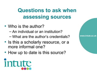 Questions to ask when
        assessing sources
• Who is the author?
  – An individual or an institution?
  – What are the author’s credentials?
• Is this a scholarly resource, or a
  more informal one?
• How up to date is this source?
 
