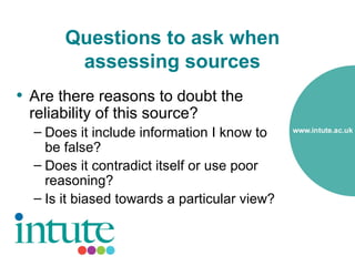Questions to ask when
        assessing sources
• Are there reasons to doubt the
 reliability of this source?
  – Does it include information I know to
    be false?
  – Does it contradict itself or use poor
    reasoning?
  – Is it biased towards a particular view?
 