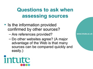 Questions to ask when
        assessing sources
• Is the information provided
 confirmed by other sources?
  – Are references provided?
  – Do other websites agree? (A major
    advantage of the Web is that many
    sources can be compared quickly and
    easily.)
 