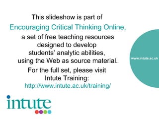 This slideshow is part of
Encouraging Critical Thinking Online,
   a set of free teaching resources
         designed to develop
      students’ analytic abilities,
  using the Web as source material.
     For the full set, please visit
            Intute Training:
    http://www.intute.ac.uk/training/
 