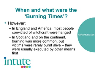 When and what were the
       ‘Burning Times’?
• However:
  – In England and America, most people
    convicted of witchcraft were hanged
  – In Scotland and on the continent,
    burning was more common, but
    victims were rarely burnt alive – they
    were usually executed by other means
    first
 