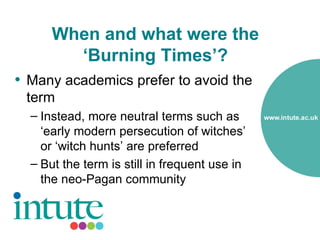 When and what were the
        ‘Burning Times’?
• Many academics prefer to avoid the
 term
  – Instead, more neutral terms such as
    ‘early modern persecution of witches’
    or ‘witch hunts’ are preferred
  – But the term is still in frequent use in
    the neo-Pagan community
 