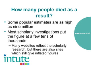 How many people died as a
            result?
• Some popular estimates are as high
  as nine million
• Most scholarly investigations put
  the figure at a few tens of
  thousands
  – Many websites reflect the scholarly
    research, but there are also sites
    which still give inflated figures
 