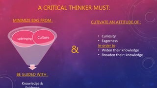 A CRITICAL THINKER MUST:
BE GUIDED WITH :
Knowledge &
upbringing Culture
&
MINIMIZE BIAS FROM :
CUTIVATE AN ATTITUDE OF :
• Curiosity
• Eagerness
In-order to
• Widen their knowledge
• Broaden their: knowledge
 