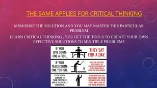 THE SAME APPLIES FOR CRITICAL THINKING
MEMORISE THE SOLUTION AND YOU MAY MASTER THIS PARTICULAR
PROBLEM
LEARN CRITICAL THINKING , YOU GET THE TOOLS TO CREATE YOUR OWN
EFFECTIVE SOLUTIONS TO MULTIPLE PROBLEMS
 
