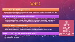 WHY ?
Forces Intellectual Self Improvement:
• Focusing on evidence over emotion or ego allows you to think critically and consider hard facts
as you assess your performance
Allows You to Become a Better Team Player :
• There can be multiple answers to the same problem, and this realization is important to the
critical thinking process. It allows you to be a better listener and collaborator when you’re
working as part of a group, as well as to become more flexible in your problem solving.
Leads to A More Creative Mindset:
• experienced critical thinkers will naturally make more connections across
subjects. Interdisciplinary logical thinking leads to professional and academic success.
Helps You Stay Calm and Rational Under Stress:
• Even in very stressful situations, critical thinkers can rely on their logical decision making skills
to make sound decisions.
 