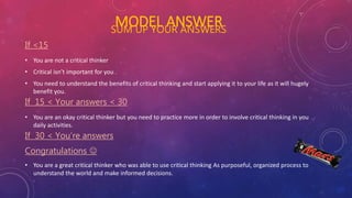 MODEL ANSWERSUM UP YOUR ANSWERS
If <15
• You are not a critical thinker
• Critical isn’t important for you .
• You need to understand the benefits of critical thinking and start applying it to your life as it will hugely
benefit you.
If 15 < Your answers < 30
• You are an okay critical thinker but you need to practice more in order to involve critical thinking in you
daily activities.
If 30 < You’re answers
Congratulations 
• You are a great critical thinker who was able to use critical thinking As purposeful, organized process to
understand the world and make informed decisions.
 