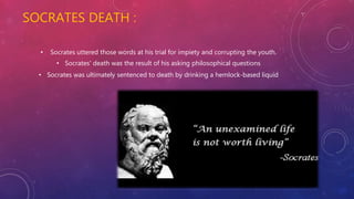 SOCRATES DEATH :
• Socrates uttered those words at his trial for impiety and corrupting the youth.
• Socrates' death was the result of his asking philosophical questions
• Socrates was ultimately sentenced to death by drinking a hemlock-based liquid
 
