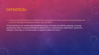 DEFINITION :
• A statement by Michael Scriven & Richard Paul, presented at the 8th Annual International Conference
on Critical Thinking and Education Reform, Summer 1987. :
“Critical thinking is the intellectually disciplined process of actively and skillfully, applying, analyzing,
synthesizing, and/or evaluating information gathered from, or generated by, observation, experience,
reflection, reasoning, or communication, as a guide to belief and action.”
 