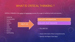WHAT IS CRITICAL THINKING ?
CRITICAL THINKING is the active and systematic process of a range of intellectual skills and activities :
• Analyzing
• Conceptualize
• Define
• Examine
• Infer
• Listen
• Question
• Reason
• Synthesizing
HELP US
EVALUATE INFORMATION
EVALUATE OUR THOUGHTS
• ITLL HELP US :
• Assess Information More Comprehensively
• Identify And Reject False Ideas
 