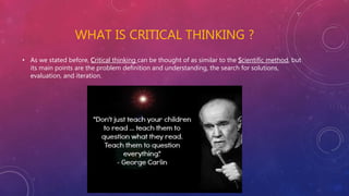 WHAT IS CRITICAL THINKING ?
• As we stated before, Critical thinking can be thought of as similar to the Scientific method, but
its main points are the problem definition and understanding, the search for solutions,
evaluation, and iteration.
 