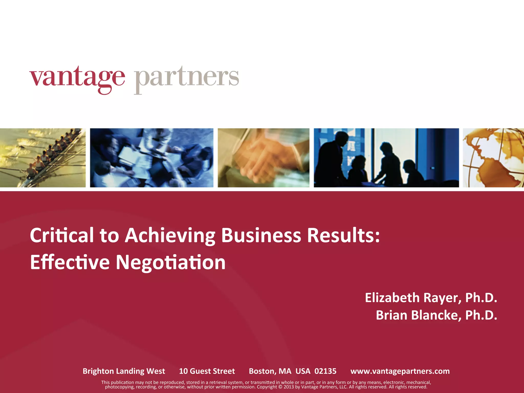 Brighton	
  Landing	
  West	
  	
  	
  	
  	
  	
  	
  10	
  Guest	
  Street	
  	
  	
  	
  	
  	
  	
  Boston,	
  MA	
  	
  USA	
  	
  02135	
  	
  	
  	
  	
  	
  	
  www.vantagepartners.com	
  
This	
  publicaCon	
  may	
  not	
  be	
  reproduced,	
  stored	
  in	
  a	
  retrieval	
  system,	
  or	
  transmiGed	
  in	
  whole	
  or	
  in	
  part,	
  or	
  in	
  any	
  form	
  or	
  by	
  any	
  means,	
  electronic,	
  mechanical,	
  
photocopying,	
  recording,	
  or	
  otherwise,	
  without	
  prior	
  wriGen	
  permission.	
  Copyright	
  ©	
  2013	
  by	
  Vantage	
  Partners,	
  LLC.	
  All	
  rights	
  reserved.	
  All	
  rights	
  reserved.	
  	
  
Cri6cal	
  to	
  Achieving	
  Business	
  Results:	
  
Eﬀec6ve	
  Nego6a6on	
  
Elizabeth	
  Rayer,	
  Ph.D.	
  
Brian	
  Blancke,	
  Ph.D.	
  
 