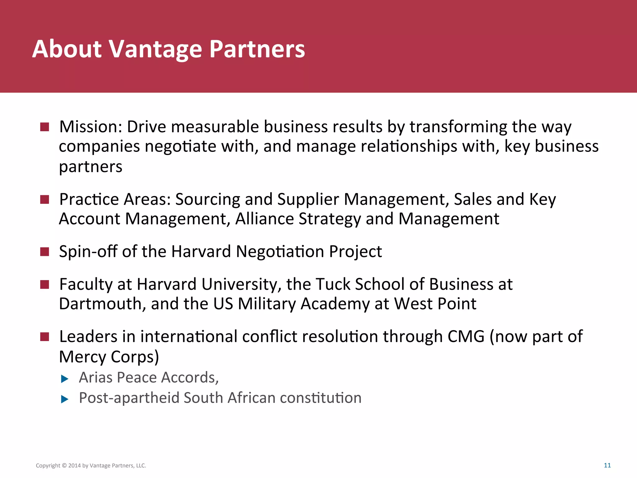 About	
  Vantage	
  Partners	
  
n  Mission:	
  Drive	
  measurable	
  business	
  results	
  by	
  transforming	
  the	
  way	
  
companies	
  negoCate	
  with,	
  and	
  manage	
  relaConships	
  with,	
  key	
  business	
  
partners	
  
n  PracCce	
  Areas:	
  Sourcing	
  and	
  Supplier	
  Management,	
  Sales	
  and	
  Key	
  
Account	
  Management,	
  Alliance	
  Strategy	
  and	
  Management	
  
n  Spin-­‐oﬀ	
  of	
  the	
  Harvard	
  NegoCaCon	
  Project	
  
n  Faculty	
  at	
  Harvard	
  University,	
  the	
  Tuck	
  School	
  of	
  Business	
  at	
  
Dartmouth,	
  and	
  the	
  US	
  Military	
  Academy	
  at	
  West	
  Point	
  
n  Leaders	
  in	
  internaConal	
  conﬂict	
  resoluCon	
  through	
  CMG	
  (now	
  part	
  of	
  
Mercy	
  Corps)	
  
u  Arias	
  Peace	
  Accords,	
  	
  
u  Post-­‐apartheid	
  South	
  African	
  consCtuCon	
  
Copyright	
  ©	
  2014	
  by	
  Vantage	
  Partners,	
  LLC.	
  	
   11	
  
 
