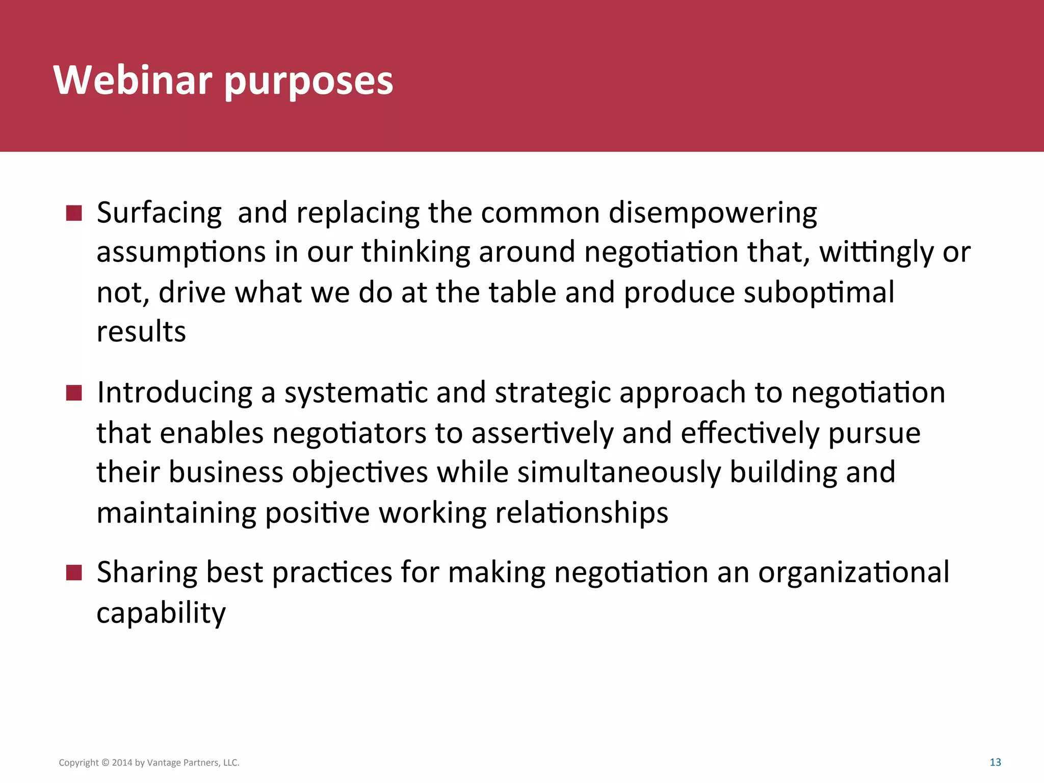 Webinar	
  purposes	
  
Copyright	
  ©	
  2014	
  by	
  Vantage	
  Partners,	
  LLC.	
  	
   13	
  
n  Surfacing	
  	
  and	
  replacing	
  the	
  common	
  disempowering	
  
assumpCons	
  in	
  our	
  thinking	
  around	
  negoCaCon	
  that,	
  wibngly	
  or	
  
not,	
  drive	
  what	
  we	
  do	
  at	
  the	
  table	
  and	
  produce	
  subopCmal	
  
results	
  	
  
n  Introducing	
  a	
  systemaCc	
  and	
  strategic	
  approach	
  to	
  negoCaCon	
  
that	
  enables	
  negoCators	
  to	
  asserCvely	
  and	
  eﬀecCvely	
  pursue	
  
their	
  business	
  objecCves	
  while	
  simultaneously	
  building	
  and	
  
maintaining	
  posiCve	
  working	
  relaConships	
  
n  Sharing	
  best	
  pracCces	
  for	
  making	
  negoCaCon	
  an	
  organizaConal	
  
capability	
  	
  
 