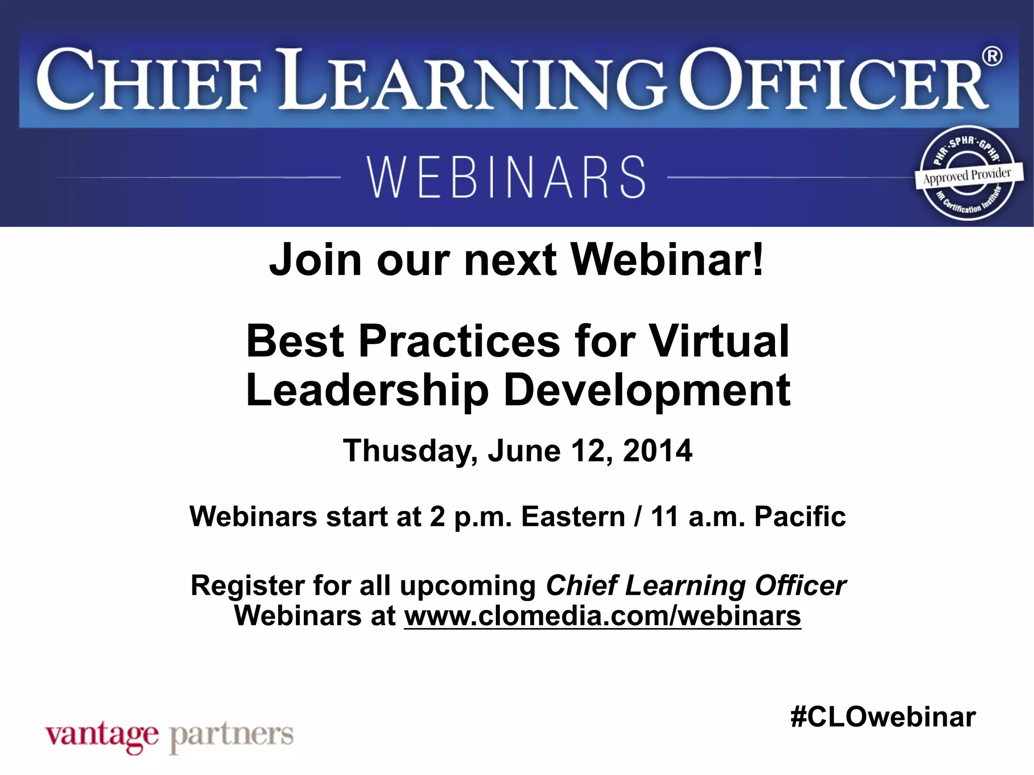 #CLOwebinar
	
   	
  
	
  	
  
Join our next Webinar!
Best Practices for Virtual
Leadership Development
Thusday, June 12, 2014
Webinars start at 2 p.m. Eastern / 11 a.m. Pacific
Register for all upcoming Chief Learning Officer
Webinars at www.clomedia.com/webinars
 