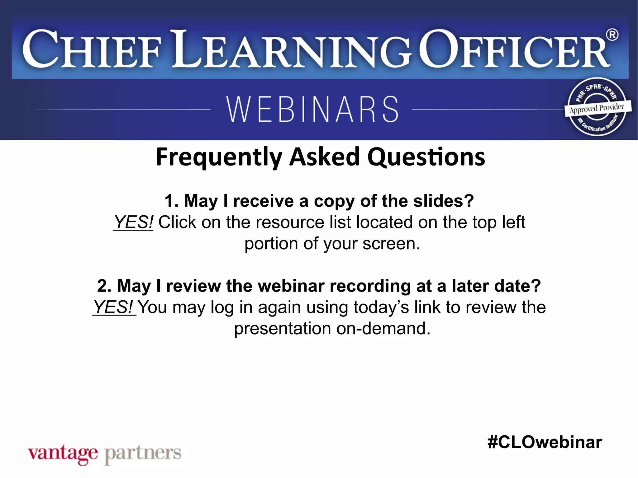 #CLOwebinar
	
   	
  
	
  	
  
1. May I receive a copy of the slides?
YES! Click on the resource list located on the top left
portion of your screen.
2. May I review the webinar recording at a later date?
YES! You may log in again using today’s link to review the
presentation on-demand.
Frequently	
  Asked	
  Ques6ons	
  
 