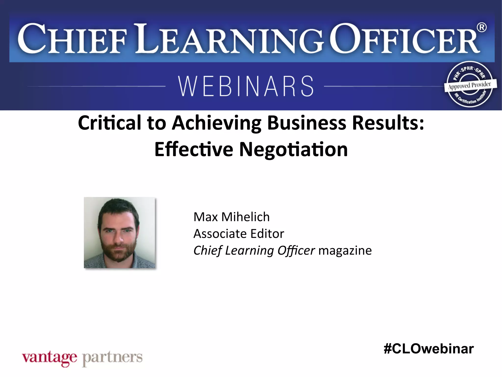 #CLOwebinar
	
   	
  
	
  	
  
Max	
  Mihelich	
  
Associate	
  Editor	
  
Chief	
  Learning	
  Oﬃcer	
  magazine	
  
Cri6cal	
  to	
  Achieving	
  Business	
  Results:	
  
Eﬀec6ve	
  Nego6a6on	
  
 