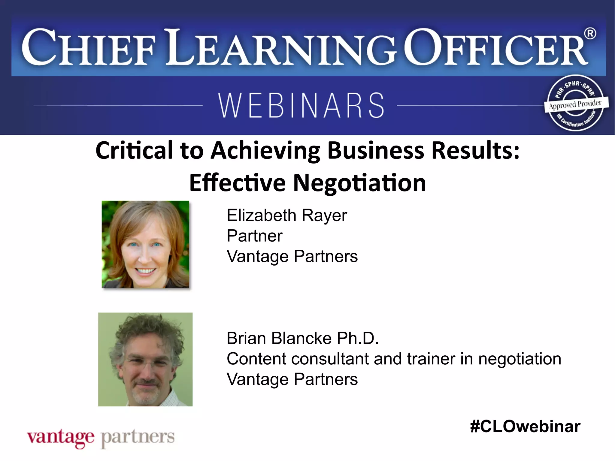 #CLOwebinar
	
   	
  
	
  	
  
Elizabeth Rayer
Partner
Vantage Partners
Brian Blancke Ph.D.
Content consultant and trainer in negotiation
Vantage Partners
Cri6cal	
  to	
  Achieving	
  Business	
  Results:	
  
Eﬀec6ve	
  Nego6a6on	
  
 