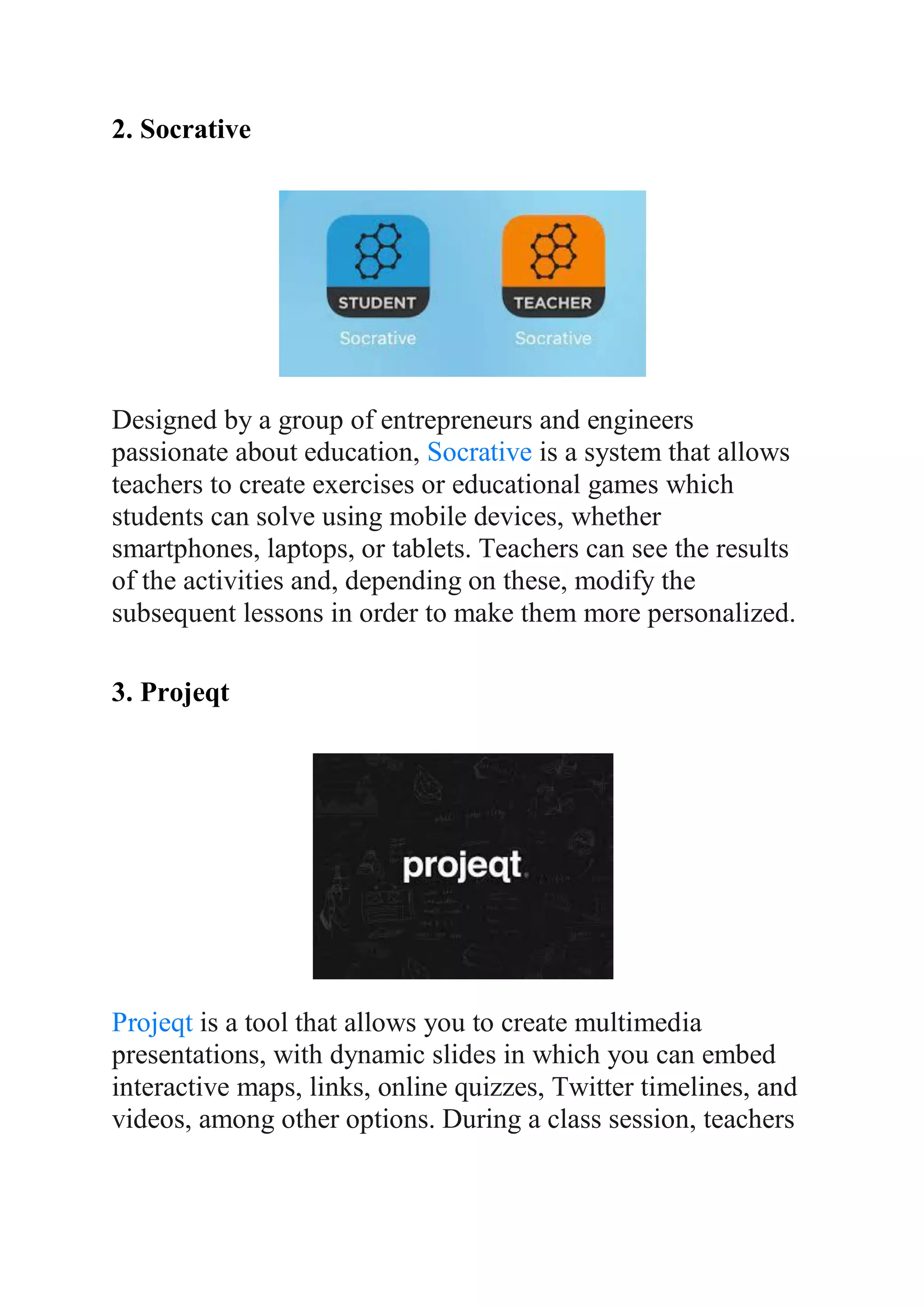 2. Socrative
Designed by a group of entrepreneurs and engineers
passionate about education, Socrative is a system that allows
teachers to create exercises or educational games which
students can solve using mobile devices, whether
smartphones, laptops, or tablets. Teachers can see the results
of the activities and, depending on these, modify the
subsequent lessons in order to make them more personalized.
3. Projeqt
Projeqt is a tool that allows you to create multimedia
presentations, with dynamic slides in which you can embed
interactive maps, links, online quizzes, Twitter timelines, and
videos, among other options. During a class session, teachers
 