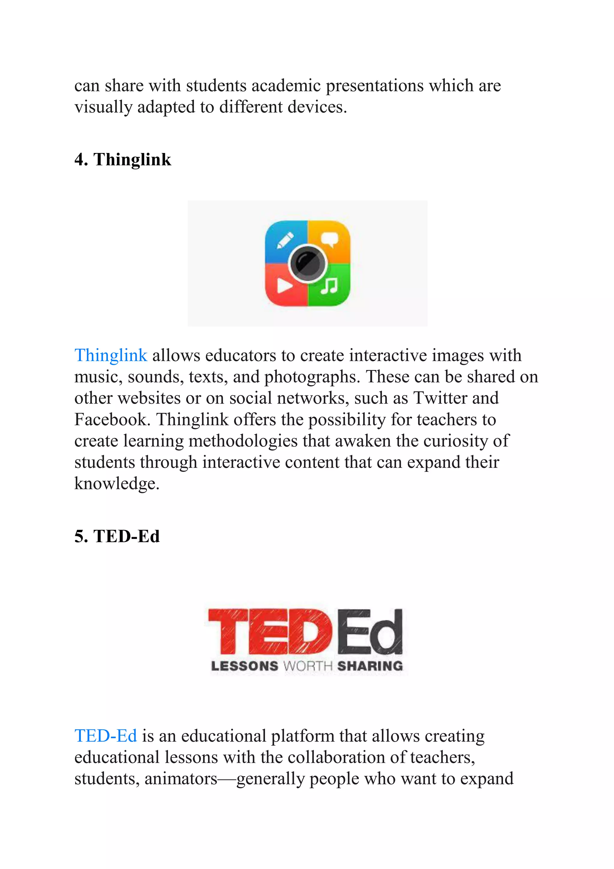 can share with students academic presentations which are
visually adapted to different devices.
4. Thinglink
Thinglink allows educators to create interactive images with
music, sounds, texts, and photographs. These can be shared on
other websites or on social networks, such as Twitter and
Facebook. Thinglink offers the possibility for teachers to
create learning methodologies that awaken the curiosity of
students through interactive content that can expand their
knowledge.
5. TED-Ed
TED-Ed is an educational platform that allows creating
educational lessons with the collaboration of teachers,
students, animators—generally people who want to expand
 