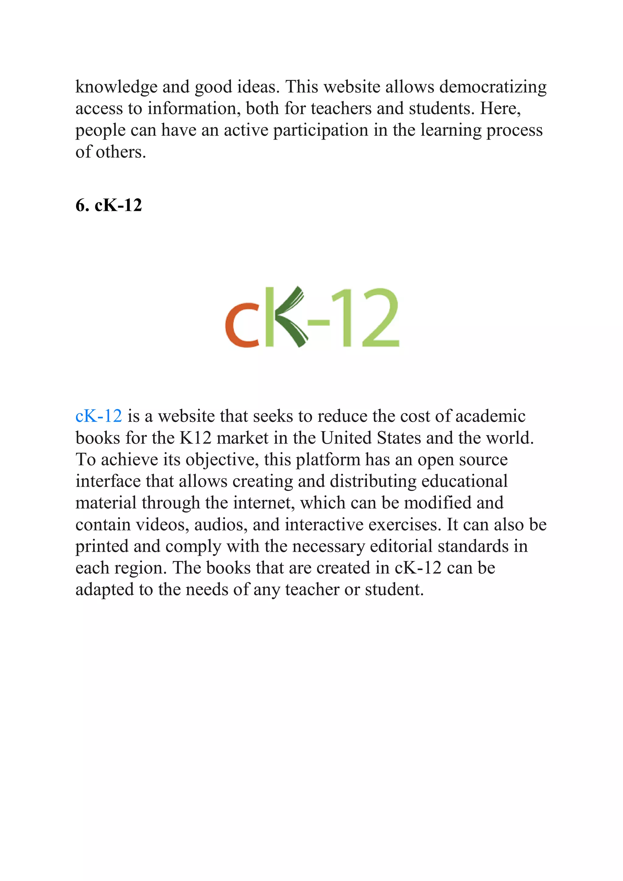 knowledge and good ideas. This website allows democratizing
access to information, both for teachers and students. Here,
people can have an active participation in the learning process
of others.
6. cK-12
cK-12 is a website that seeks to reduce the cost of academic
books for the K12 market in the United States and the world.
To achieve its objective, this platform has an open source
interface that allows creating and distributing educational
material through the internet, which can be modified and
contain videos, audios, and interactive exercises. It can also be
printed and comply with the necessary editorial standards in
each region. The books that are created in cK-12 can be
adapted to the needs of any teacher or student.
 