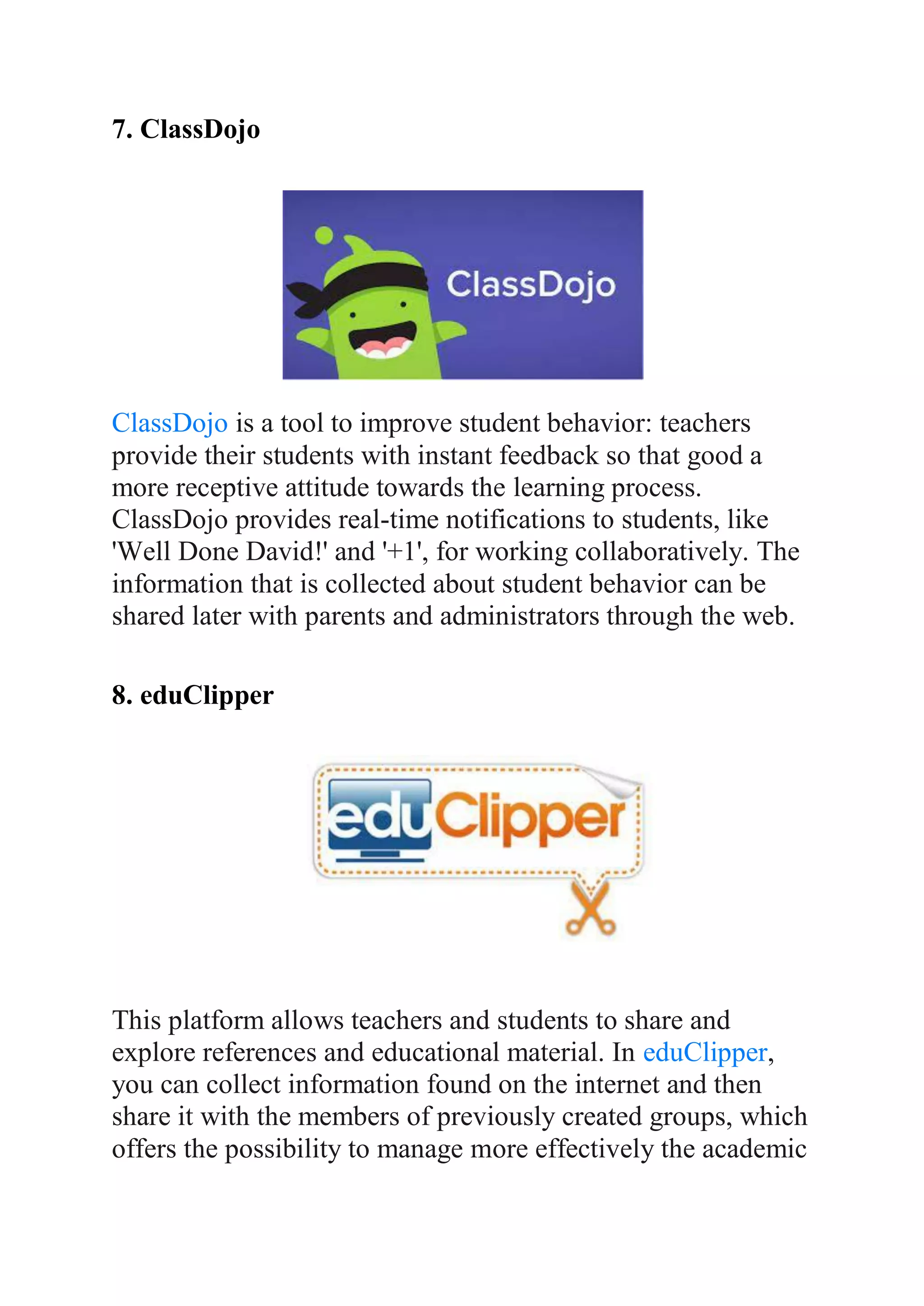 7. ClassDojo
ClassDojo is a tool to improve student behavior: teachers
provide their students with instant feedback so that good a
more receptive attitude towards the learning process.
ClassDojo provides real-time notifications to students, like
'Well Done David!' and '+1', for working collaboratively. The
information that is collected about student behavior can be
shared later with parents and administrators through the web.
8. eduClipper
This platform allows teachers and students to share and
explore references and educational material. In eduClipper,
you can collect information found on the internet and then
share it with the members of previously created groups, which
offers the possibility to manage more effectively the academic
 