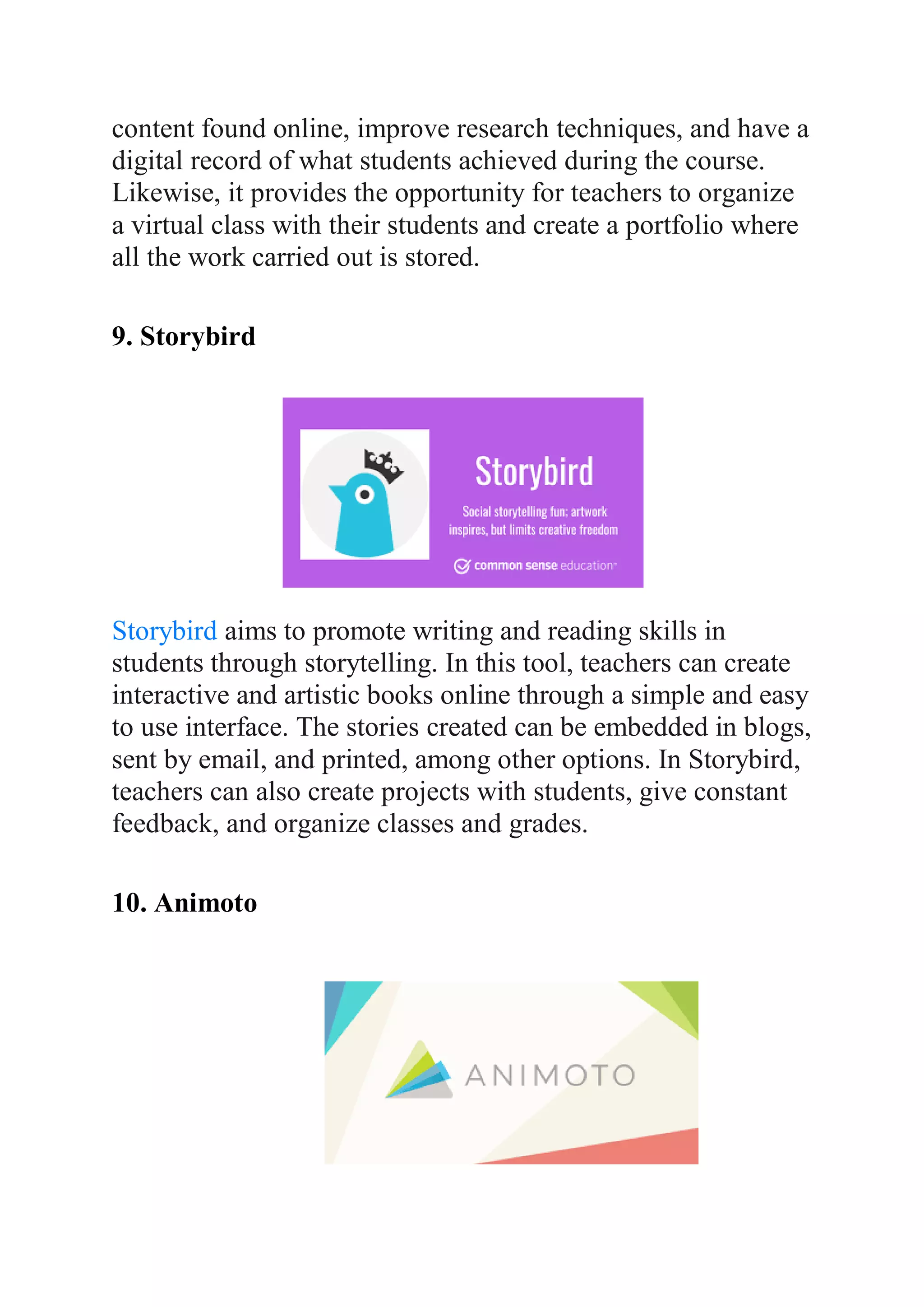 content found online, improve research techniques, and have a
digital record of what students achieved during the course.
Likewise, it provides the opportunity for teachers to organize
a virtual class with their students and create a portfolio where
all the work carried out is stored.
9. Storybird
Storybird aims to promote writing and reading skills in
students through storytelling. In this tool, teachers can create
interactive and artistic books online through a simple and easy
to use interface. The stories created can be embedded in blogs,
sent by email, and printed, among other options. In Storybird,
teachers can also create projects with students, give constant
feedback, and organize classes and grades.
10. Animoto
 